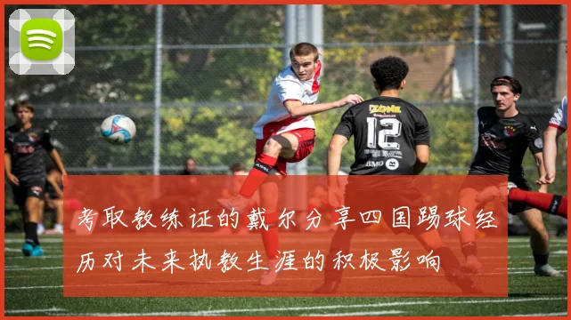 考取教练证的戴尔分享四国踢球经历对未来执教生涯的积极影响
