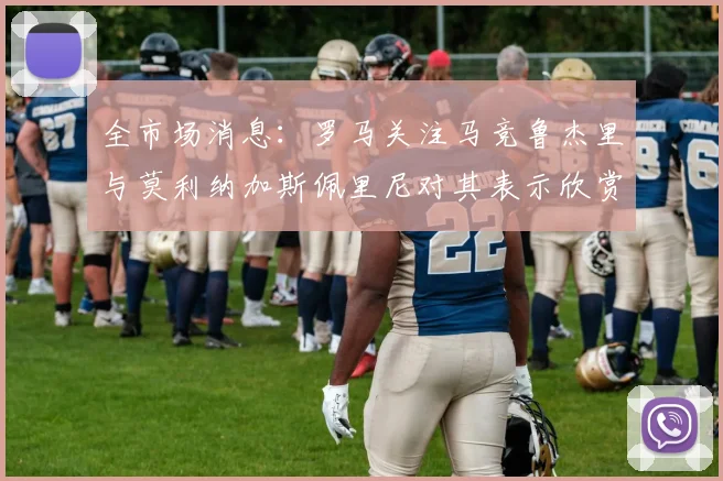 全市场消息：罗马关注马竞鲁杰里与莫利纳加斯佩里尼对其表示欣赏