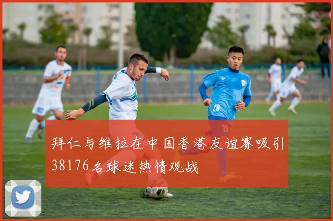 拜仁与维拉在中国香港友谊赛吸引38176名球迷热情观战