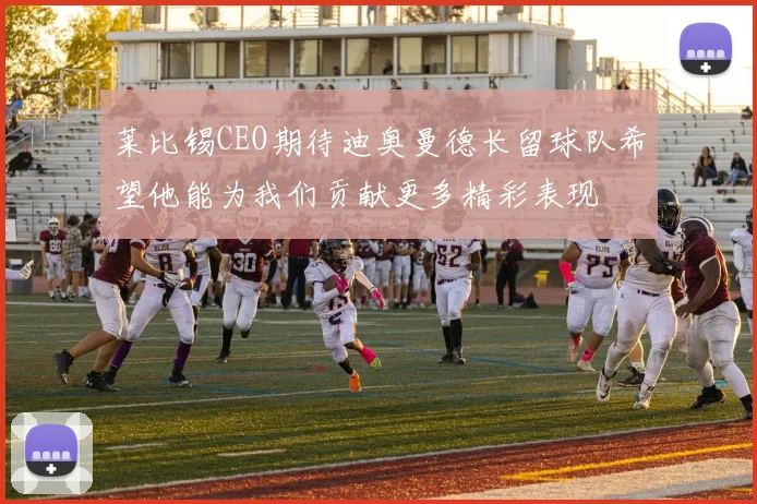 莱比锡CEO期待迪奥曼德长留球队希望他能为我们贡献更多精彩表现
