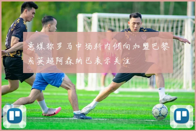 意媒称罗马中场科内倾向加盟巴黎或英超阿森纳已表示关注