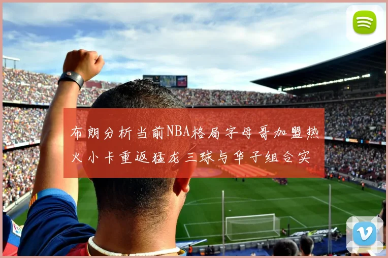 布朗分析当前NBA格局字母哥加盟热火小卡重返猛龙三球与华子组合实力强劲