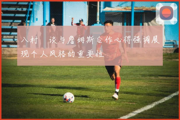 八村塁谈与詹姆斯合作心得强调展现个人风格的重要性