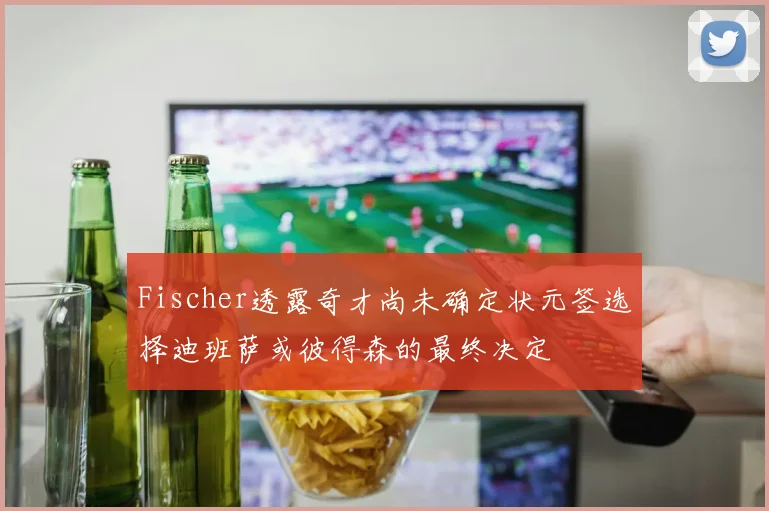 Fischer透露奇才尚未确定状元签选择迪班萨或彼得森的最终决定