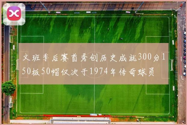 文班季后赛首秀创历史成就300分150板50帽仅次于1974年传奇球员