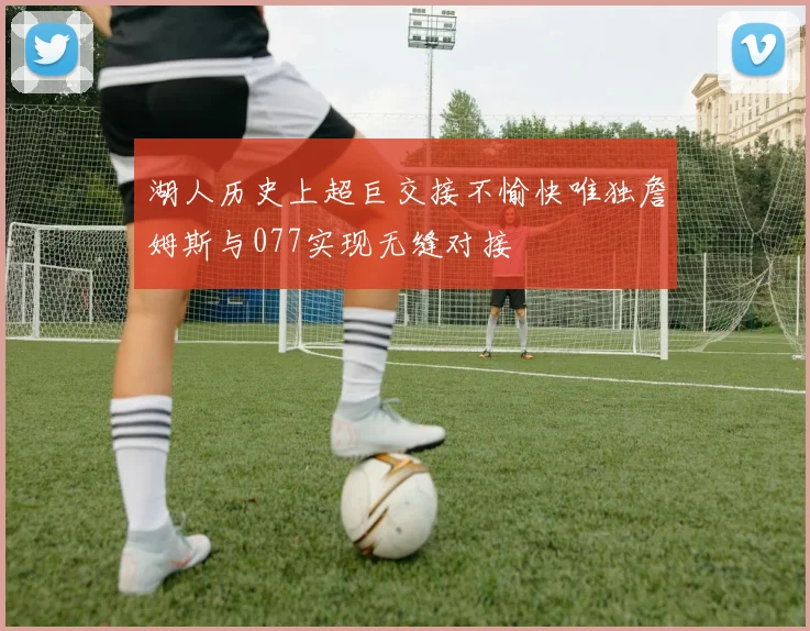湖人历史上超巨交接不愉快唯独詹姆斯与077实现无缝对接