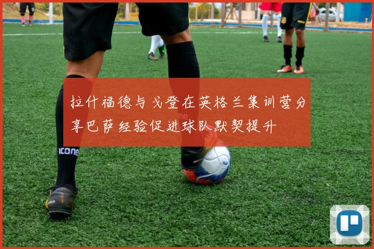 拉什福德与戈登在英格兰集训营分享巴萨经验促进球队默契提升