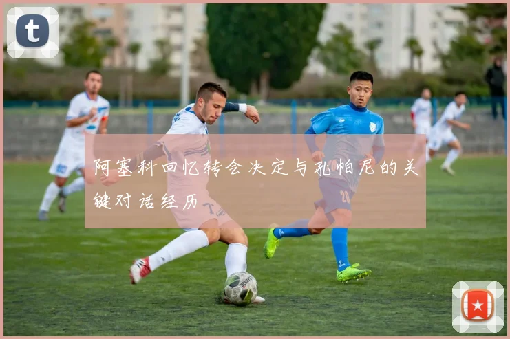 阿塞科回忆转会决定与孔帕尼的关键对话经历