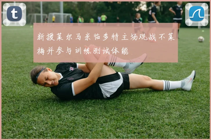 新援莱尔马亲临多特主场观战不莱梅并参与训练测试体能