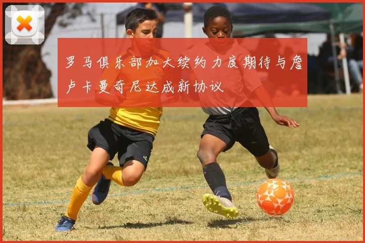 罗马俱乐部加大续约力度期待与詹卢卡曼奇尼达成新协议