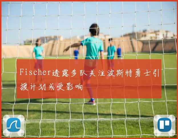 Fischer透露多队关注波斯特勇士引援计划或受影响