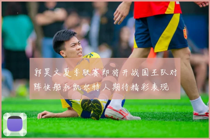 郭昊文夏季联赛即将开战国王队对阵快船和凯尔特人期待精彩表现
