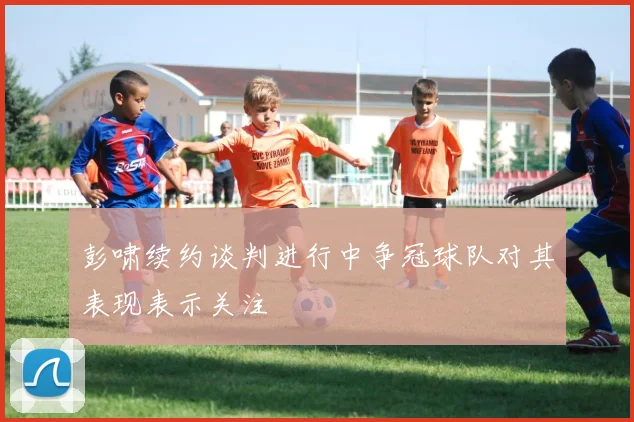 彭啸续约谈判进行中争冠球队对其表现表示关注