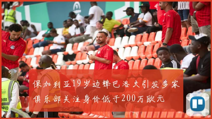 保加利亚19岁边锋巴洛夫引发多家俱乐部关注身价低于200万欧元