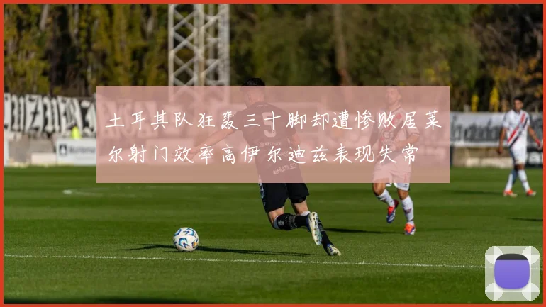 土耳其队狂轰三十脚却遭惨败居莱尔射门效率高伊尔迪兹表现失常