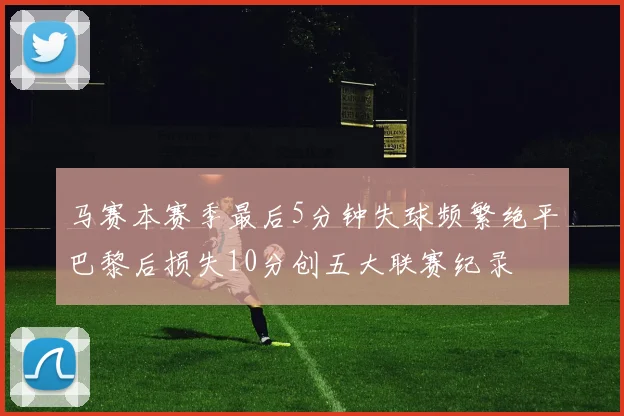 马赛本赛季最后5分钟失球频繁绝平巴黎后损失10分创五大联赛纪录