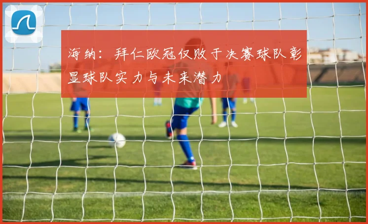海纳：拜仁欧冠仅败于决赛球队彰显球队实力与未来潜力