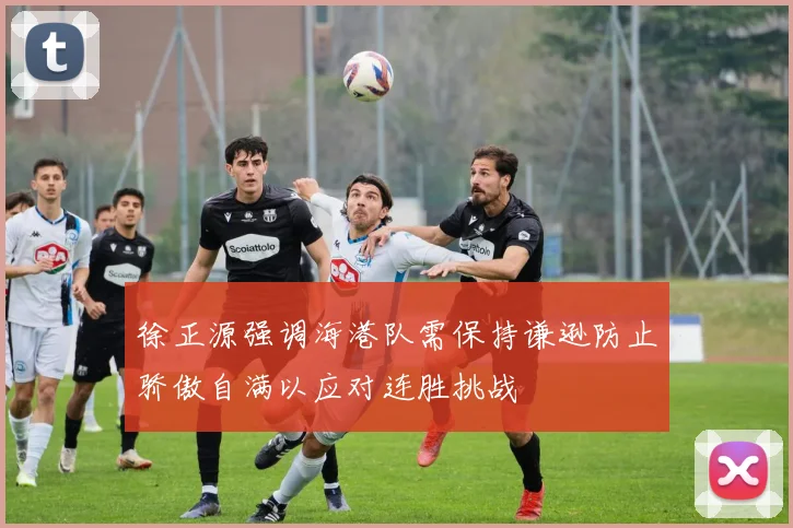 徐正源强调海港队需保持谦逊防止骄傲自满以应对连胜挑战