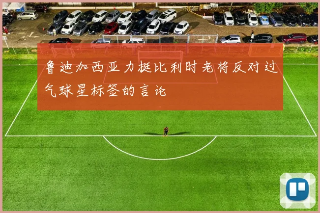 鲁迪加西亚力挺比利时老将反对过气球星标签的言论