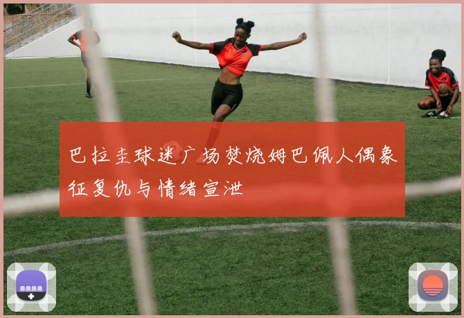 巴拉圭球迷广场焚烧姆巴佩人偶象征复仇与情绪宣泄