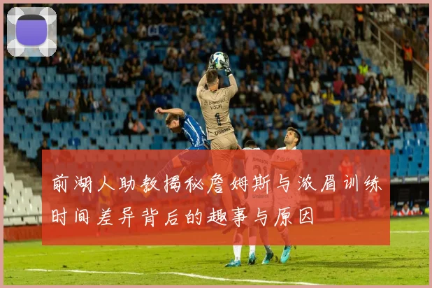 前湖人助教揭秘詹姆斯与浓眉训练时间差异背后的趣事与原因