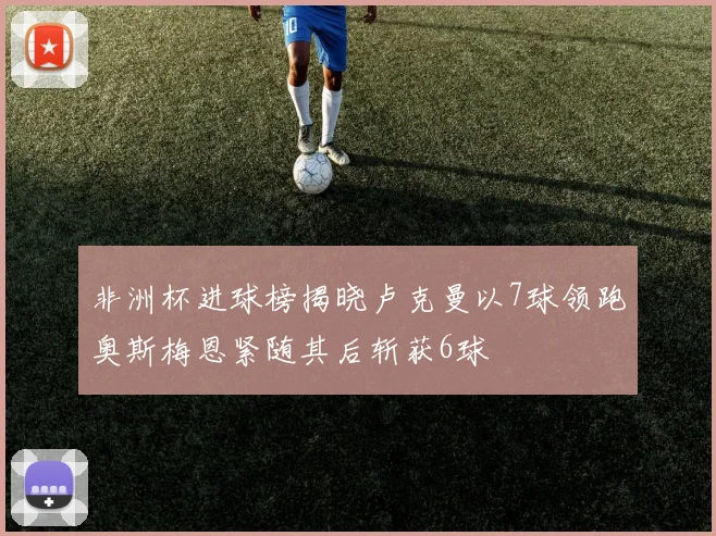 非洲杯进球榜揭晓卢克曼以7球领跑奥斯梅恩紧随其后斩获6球