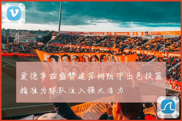 爱德华兹盛赞道苏姆防守出色投篮精准为球队注入强大活力