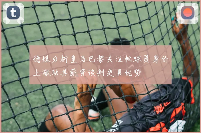 德媒分析皇马巴黎关注帕球员身价上涨助其薪资谈判更具优势