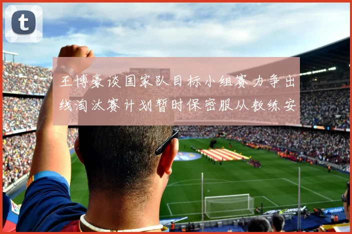 王博豪谈国家队目标小组赛力争出线淘汰赛计划暂时保密服从教练安排