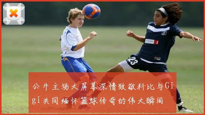 公牛主场大屏幕深情致敬科比与Gigi共同缅怀篮球传奇的伟大瞬间