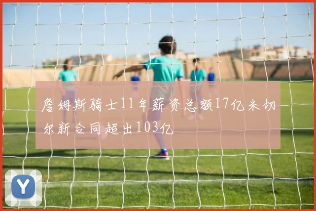 詹姆斯骑士11年薪资总额17亿米切尔新合同超出103亿