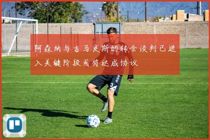 阿森纳与吉马良斯的转会谈判已进入关键阶段或将达成协议